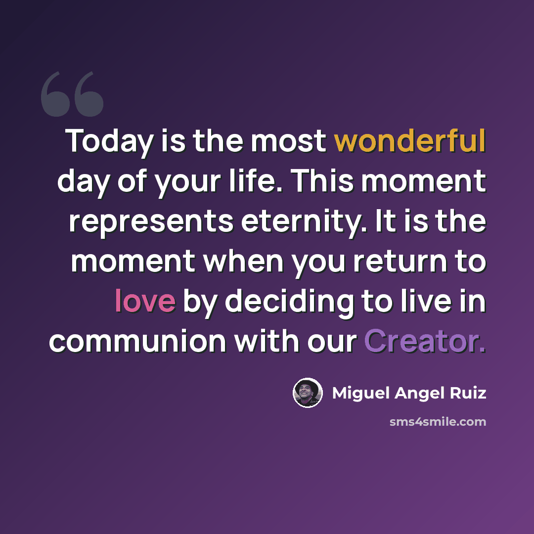 “Today is the most wonderful day of your life. This moment represents eternity. It is the moment when you return to love by deciding to live in communion with our Creator.” quote by Miguel Angel Ruiz