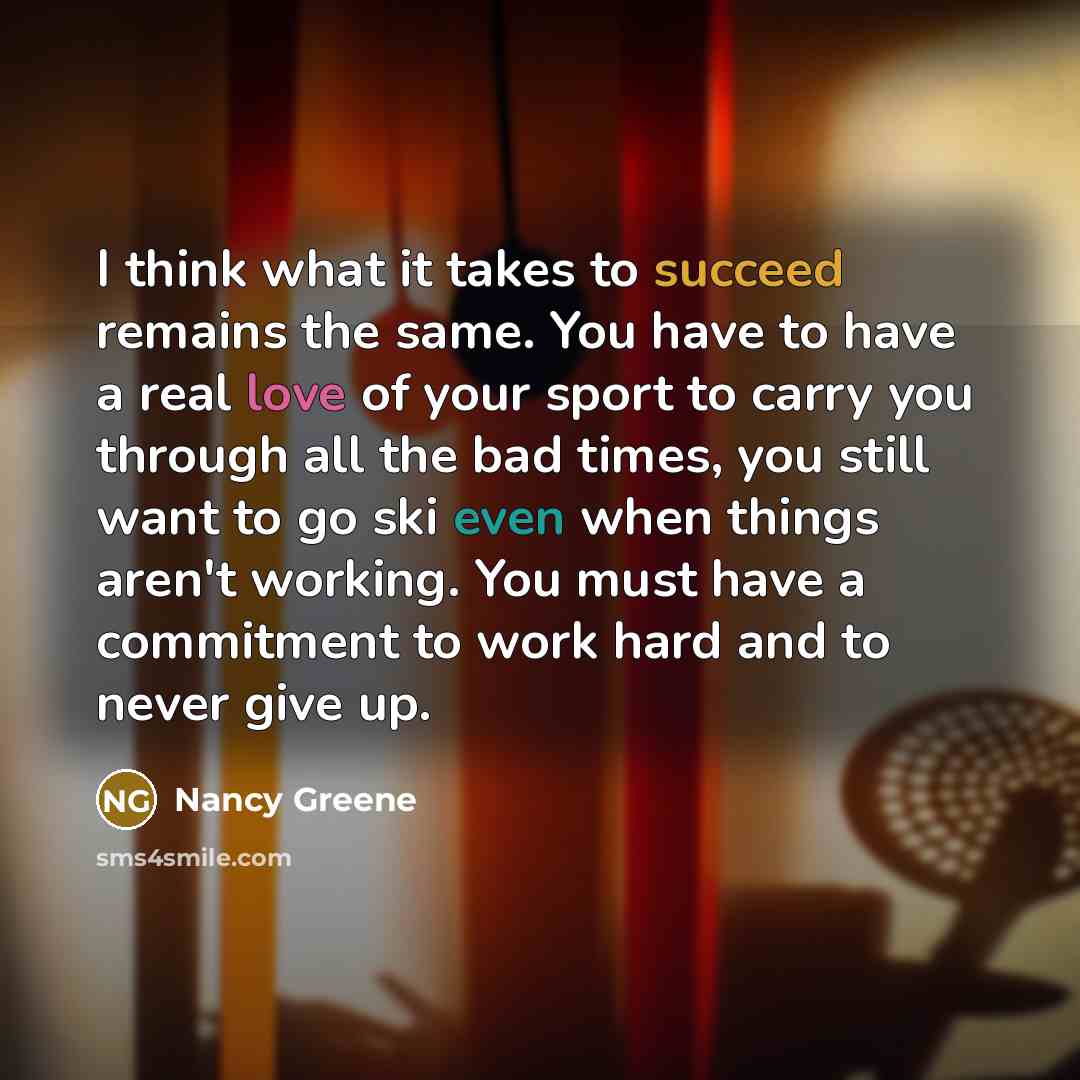 “I think what it takes to succeed remains the same. You have to have a real love of your sport to carry you through all the bad times, you still want to go ski even when things aren't working. You must have a commitment to work hard and to never give up.” quote by Nancy Greene
