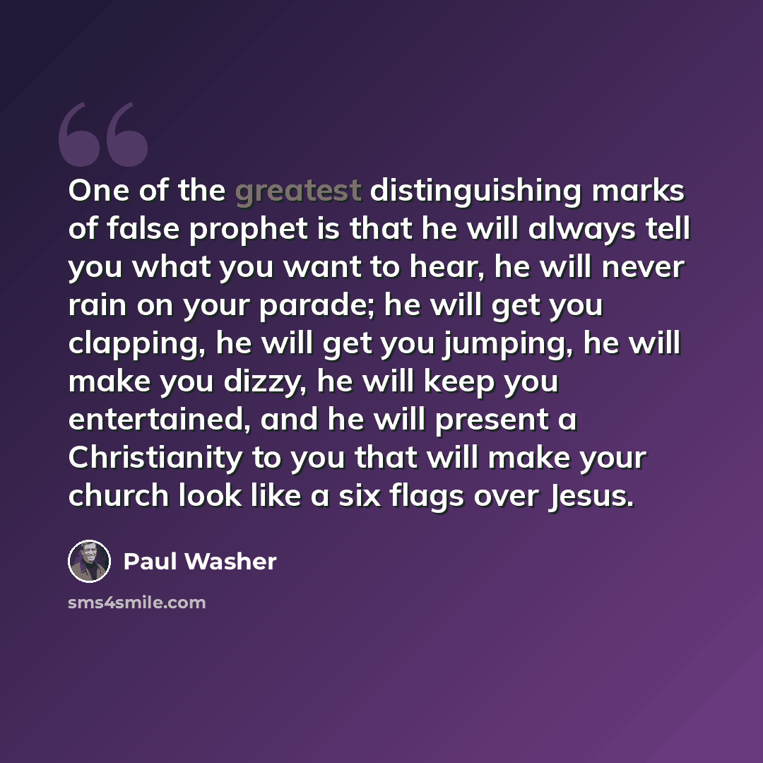 “One of the greatest distinguishing marks of false prophet is that he will always tell you what you want to hear, he will never rain on your parade; he will get you clapping, he will get you jumping, he will make you dizzy, he will keep you entertained, and he will present a Christianity to you…” quote by Paul Washer