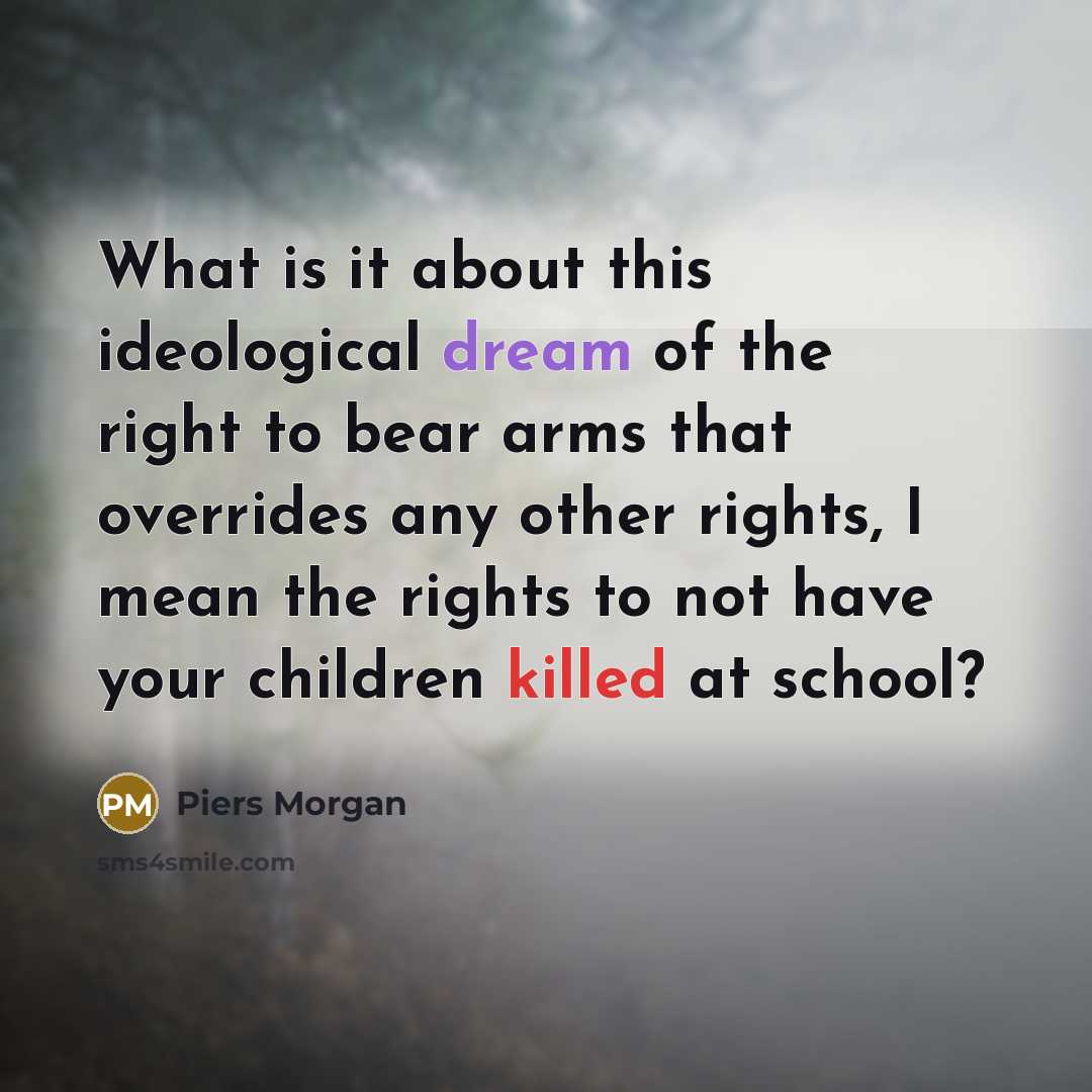 “What is it about this ideological dream of the right to bear arms that overrides any other rights, I mean the rights to not have your children killed at school?” quote by Piers Morgan