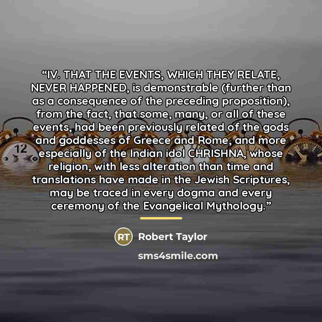 “IV. THAT THE EVENTS, WHICH THEY RELATE, NEVER HAPPENED, is demonstrable (further than as a consequence of the preceding proposition), from the fact, that some, many, or all of these events, had been previously related of the gods and goddesses of Greece and Rome, and more especially of the Indian…” quote by Robert Taylor