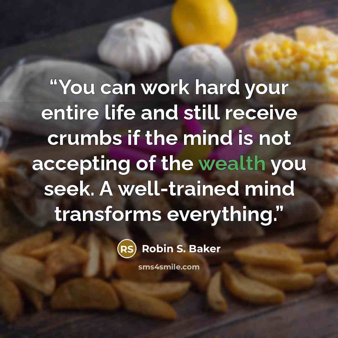 “You can work hard your entire life and still receive crumbs if the mind is not accepting of the wealth you seek. A well-trained mind transforms everything.” quote by Robin S. Baker