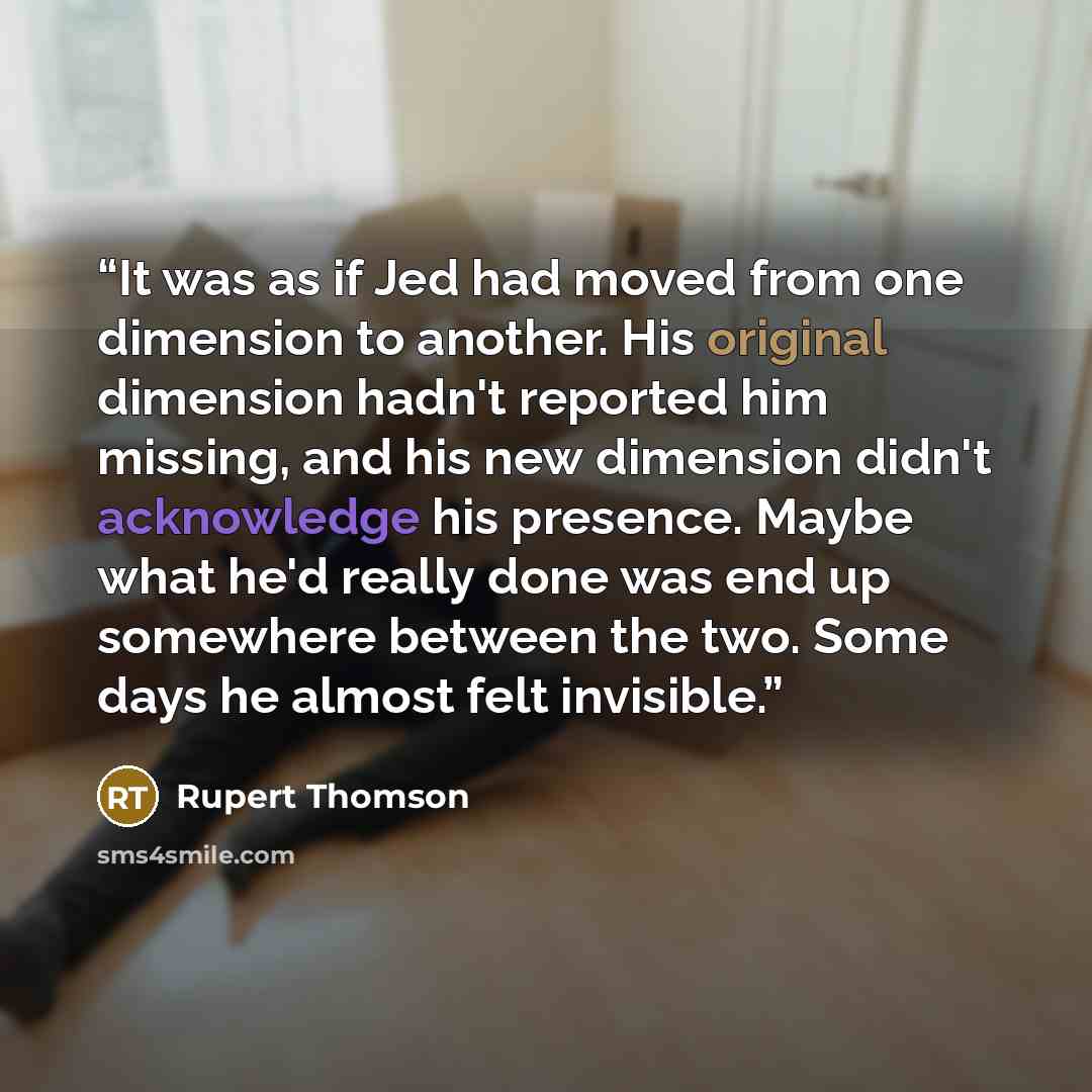 “It was as if Jed had moved from one dimension to another. His original dimension hadn't reported him missing, and his new dimension didn't acknowledge his presence. Maybe what he'd really done was end up somewhere between the two. Some days he almost felt invisible.” quote by Rupert Thomson