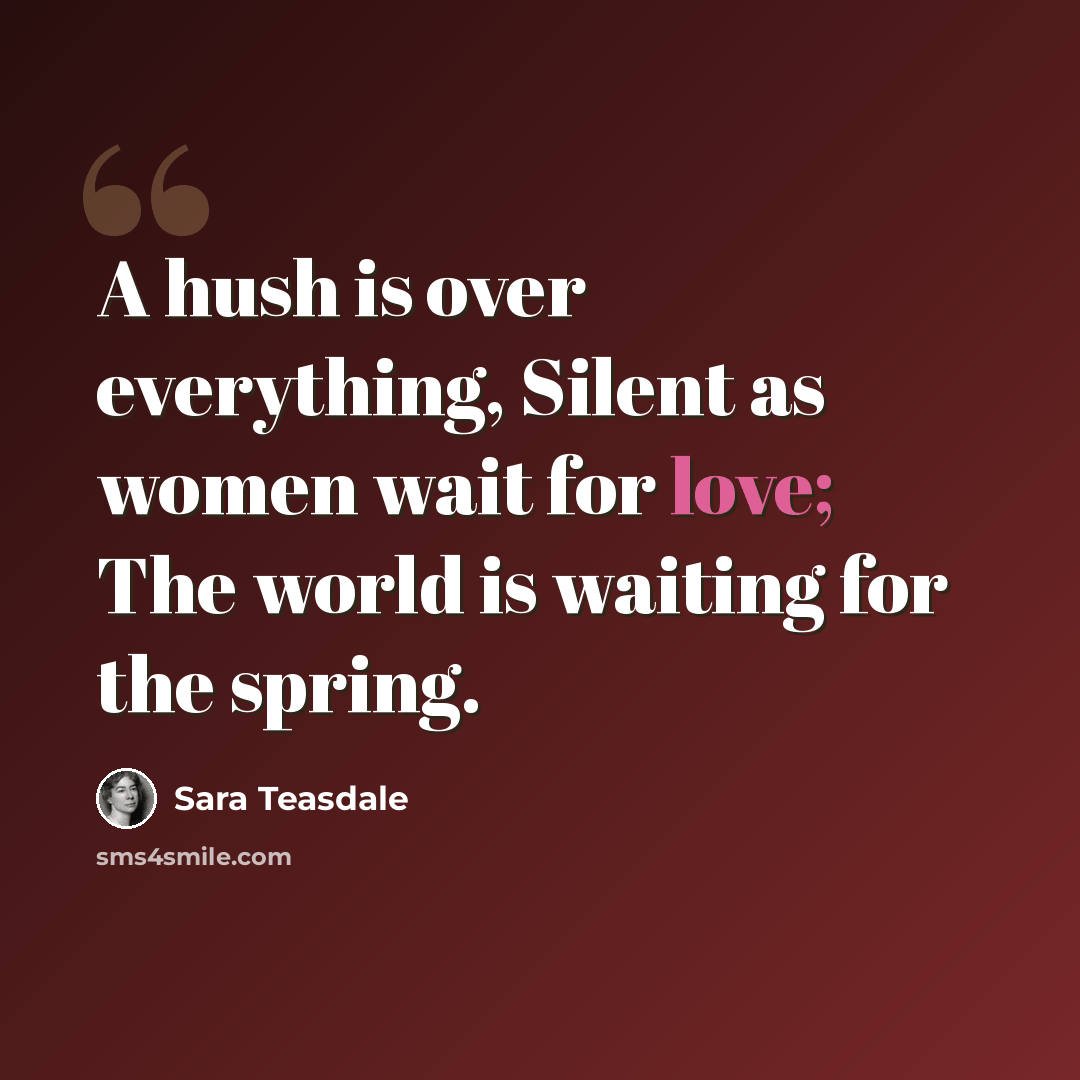 “A hush is over everything, Silent as women wait for love; The world is waiting for the spring.” quote by Sara Teasdale