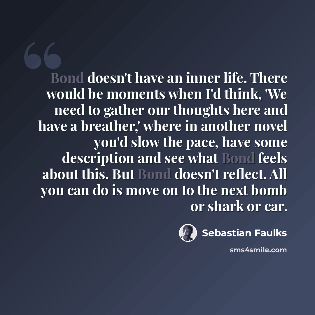 “Bond doesn't have an inner life. There would be moments when I'd think, 'We need to gather our thoughts here and have a breather,' where in another novel you'd slow the pace, have some description and see what Bond feels about this. But Bond doesn't reflect. All you can do is move on to the next…” quote by Sebastian Faulks