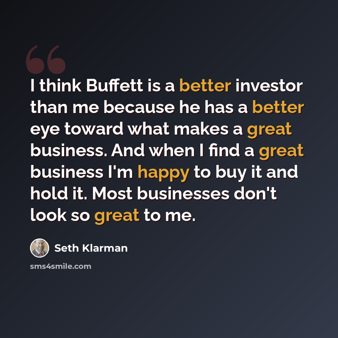 “I think Buffett is a better investor than me because he has a better eye toward what makes a great business. And when I find a great business I'm happy to buy it and hold it. Most businesses don't look so great to me.” quote by Seth Klarman