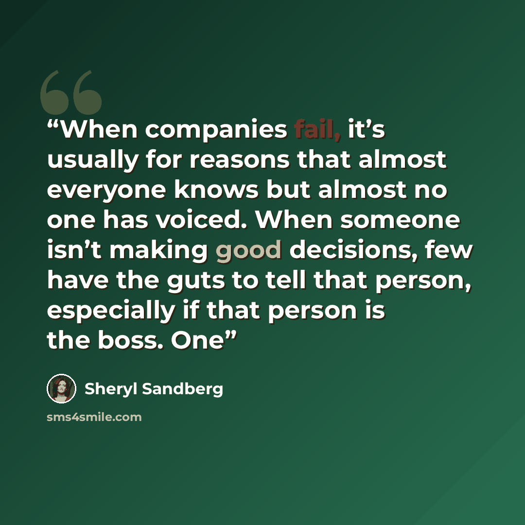 “When companies fail, it’s usually for reasons that almost everyone knows but almost no one has voiced. When someone isn’t making good decisions, few have the guts to tell that person, especially if that person is the boss. One” quote by Sheryl Sandberg