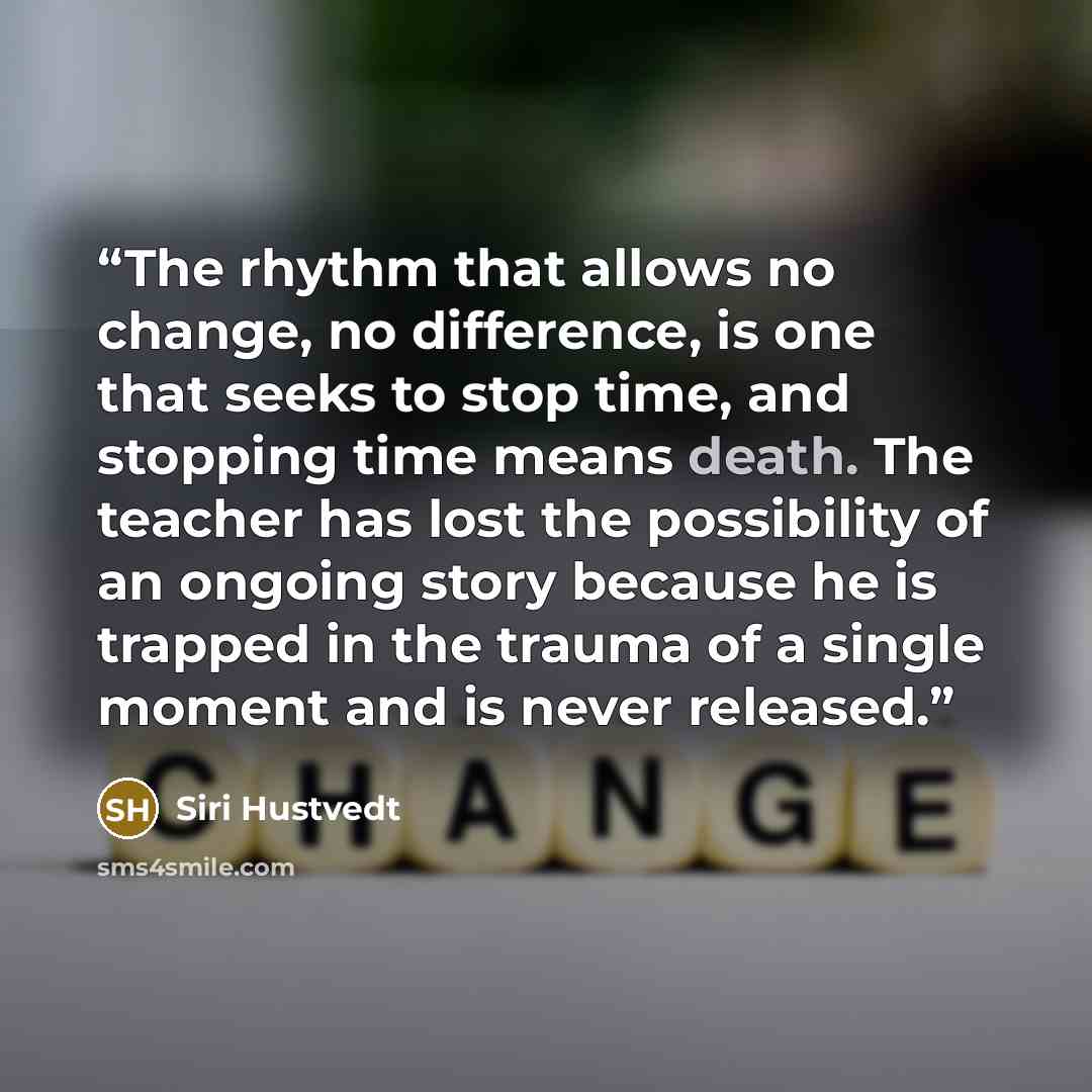 “The rhythm that allows no change, no difference, is one that seeks to stop time, and stopping time means death. The teacher has lost the possibility of an ongoing story because he is trapped in the trauma of a single moment and is never released.” quote by Siri Hustvedt