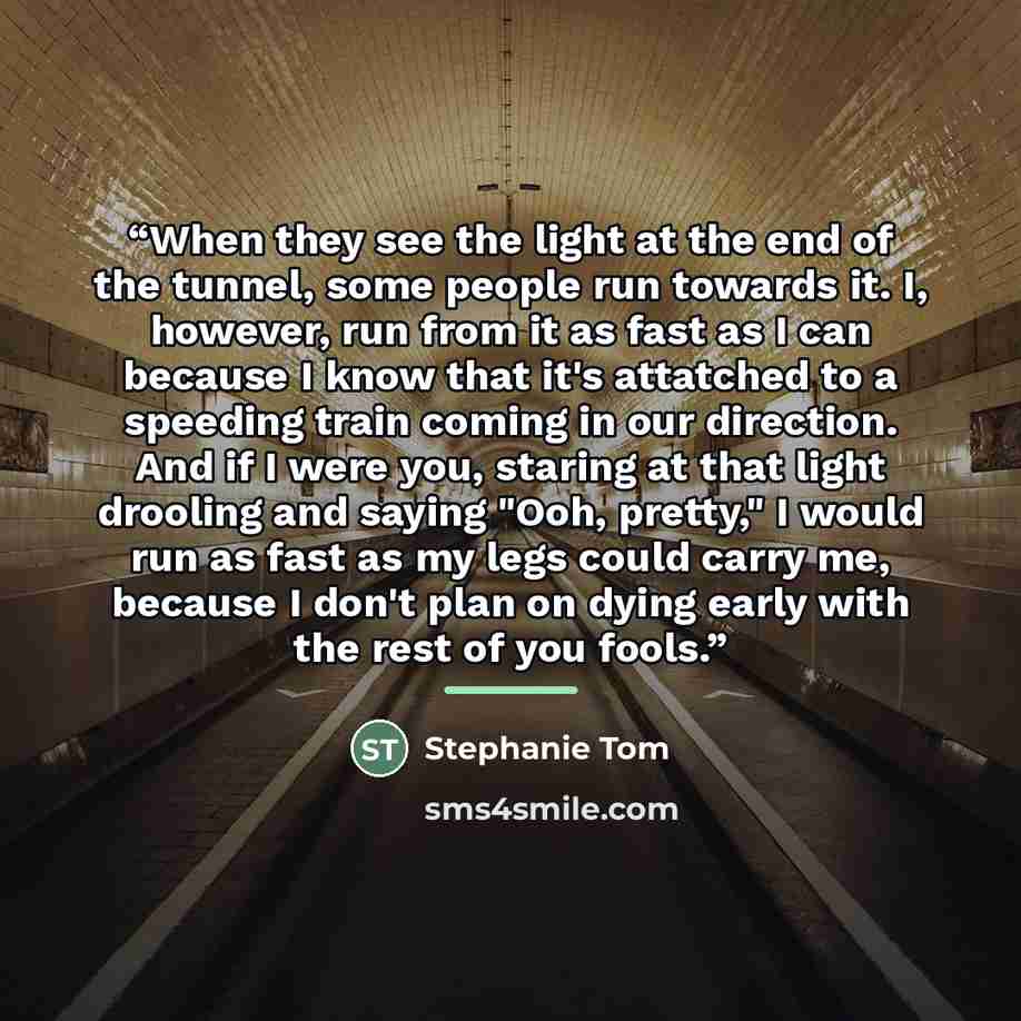 “When they see the light at the end of the tunnel, some people run towards it. I, however, run from it as fast as I can because I know that it's attatched to a speeding train coming in our direction. And if I were you, staring at that light drooling and saying "Ooh, pretty," I would run as fast as…” quote by Stephanie Tom