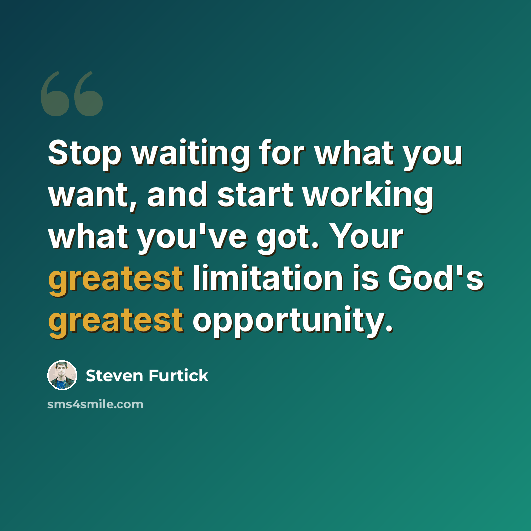 “Stop waiting for what you want, and start working what you've got. Your greatest limitation is God's greatest opportunity.” quote by Steven Furtick