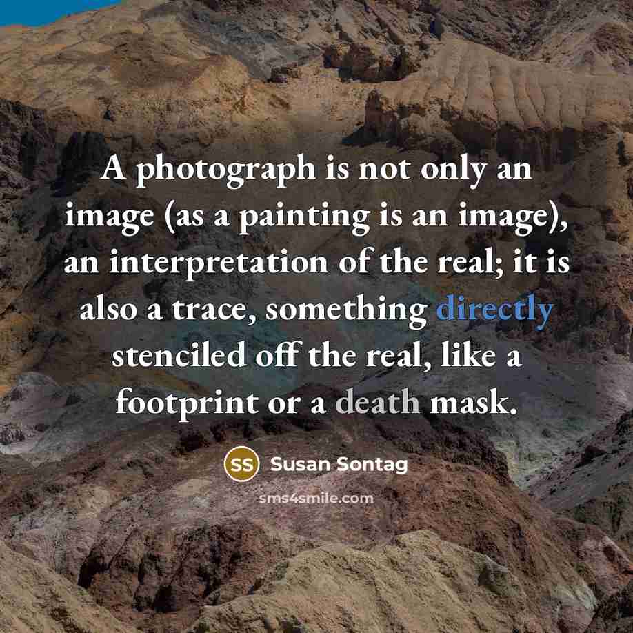 “A photograph is not only an image (as a painting is an image), an interpretation of the real; it is also a trace, something directly stenciled off the real, like a footprint or a death mask.” quote by Susan Sontag