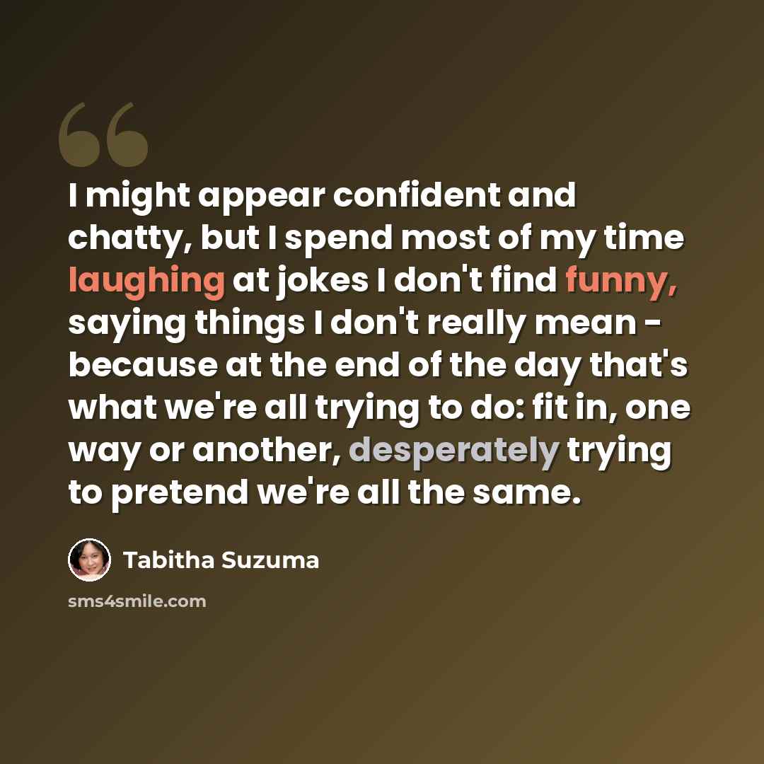 “I might appear confident and chatty, but I spend most of my time laughing at jokes I don't find funny, saying things I don't really mean - because at the end of the day that's what we're all trying to do: fit in, one way or another, desperately trying to pretend we're all the same.” quote by Tabitha Suzuma