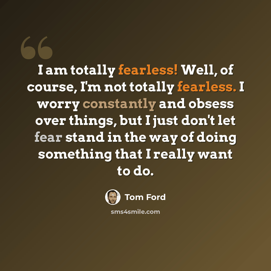“I am totally fearless! Well, of course, I'm not totally fearless. I worry constantly and obsess over things, but I just don't let fear stand in the way of doing something that I really want to do.” quote by Tom Ford