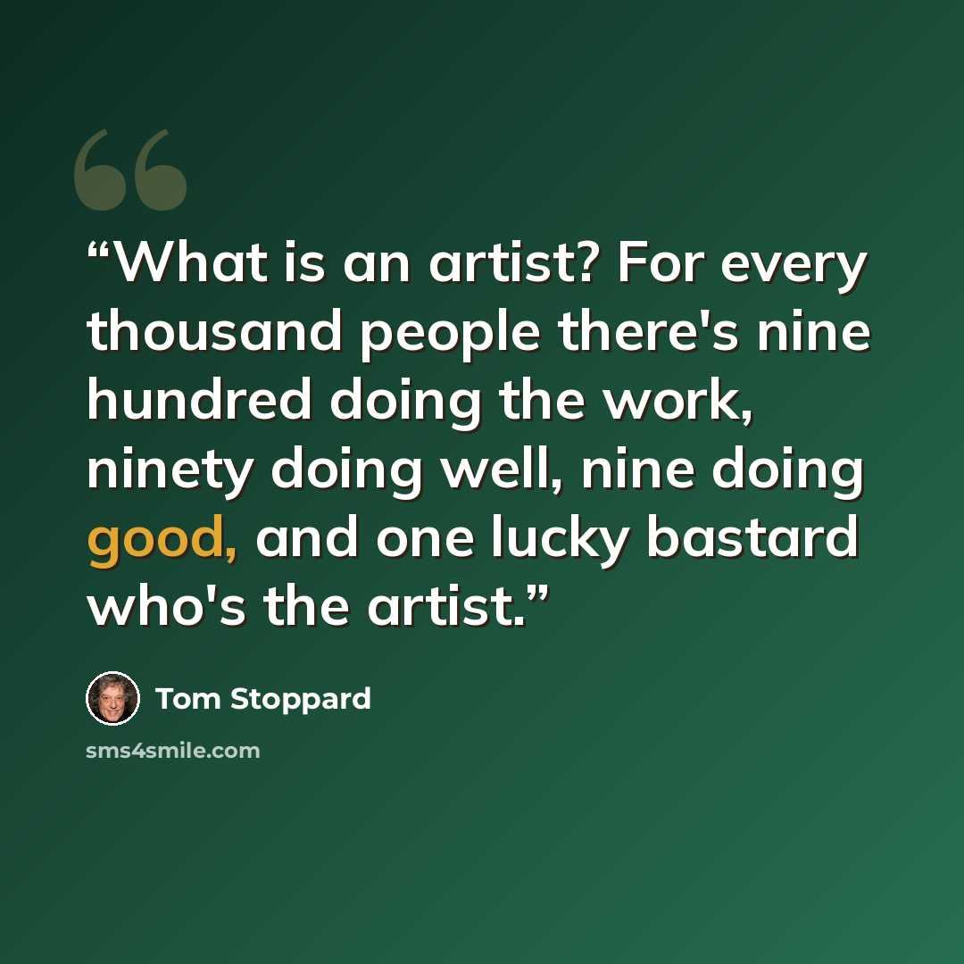 “What is an artist? For every thousand people there's nine hundred doing the work, ninety doing well, nine doing good, and one lucky bastard who's the artist.” quote by Tom Stoppard