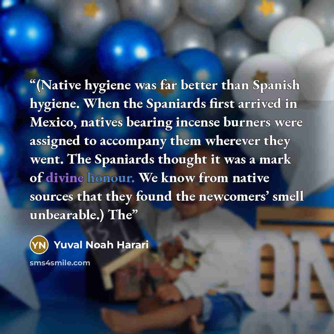 “(Native hygiene was far better than Spanish hygiene. When the Spaniards first arrived in Mexico, natives bearing incense burners were assigned to accompany them wherever they went. The Spaniards thought it was a mark of divine honour. We know from native sources that they found the newcomers’…” quote by Yuval Noah Harari