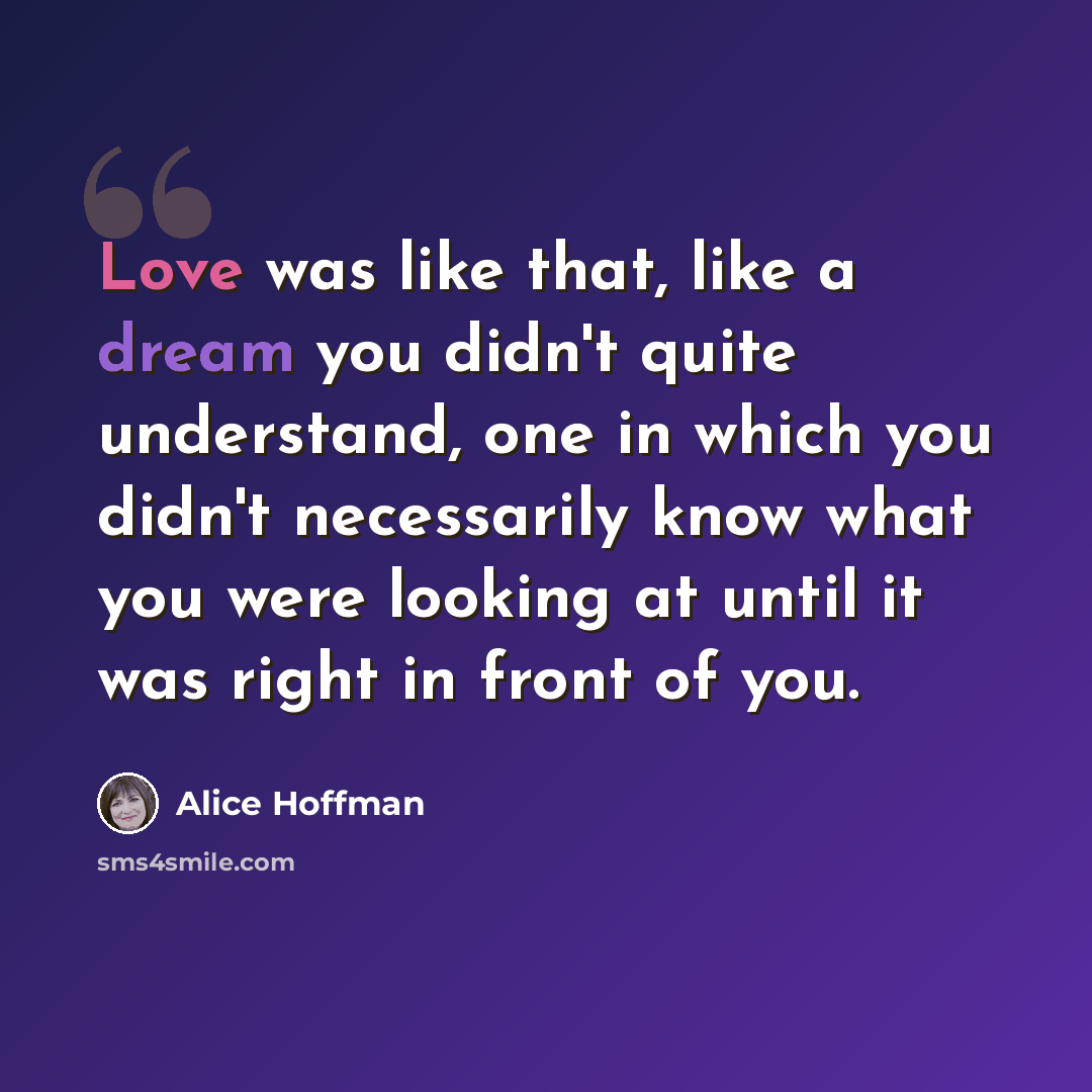 “Love was like that, like a dream you didn't quite understand, one in which you didn't necessarily know what you were looking at until it was right in front of you.” quote by Alice Hoffman