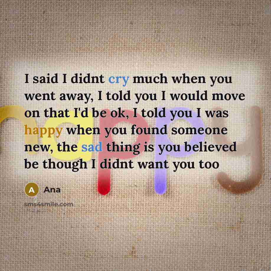 “I said I didnt cry much when you went away, I told you I would move on that I'd be ok, I told you I was happy when you found someone new, the sad thing is you believed be though I didnt want you too” quote by Ana