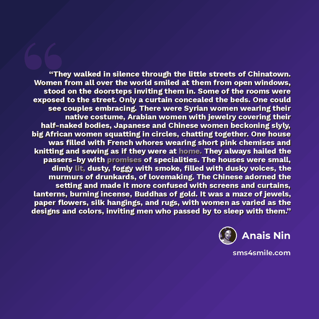“They walked in silence through the little streets of Chinatown. Women from all over the world smiled at them from open windows, stood on the doorsteps inviting them in. Some of the rooms were exposed to the street. Only a curtain concealed the beds. One could see couples embracing. There were…” quote by Anaïs Nin