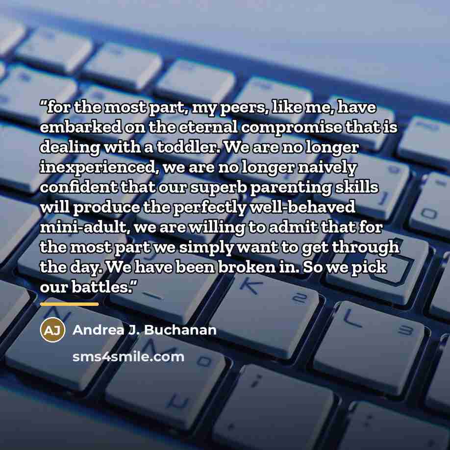 “for the most part, my peers, like me, have embarked on the eternal compromise that is dealing with a toddler. We are no longer inexperienced, we are no longer naively confident that our superb parenting skills will produce the perfectly well-behaved mini-adult, we are willing to admit that for the…” quote by Andrea J. Buchanan