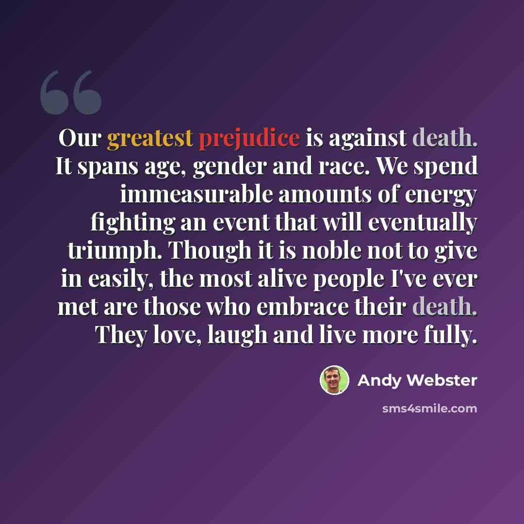 “Our greatest prejudice is against death. It spans age, gender and race. We spend immeasurable amounts of energy fighting an event that will eventually triumph. Though it is noble not to give in easily, the most alive people I've ever met are those who embrace their death. They love, laugh and live…” quote by Andy Webster