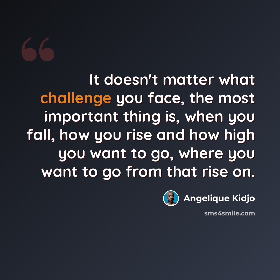 “It doesn't matter what challenge you face, the most important thing is, when you fall, how you rise and how high you want to go, where you want to go from that rise on.” quote by Angelique Kidjo