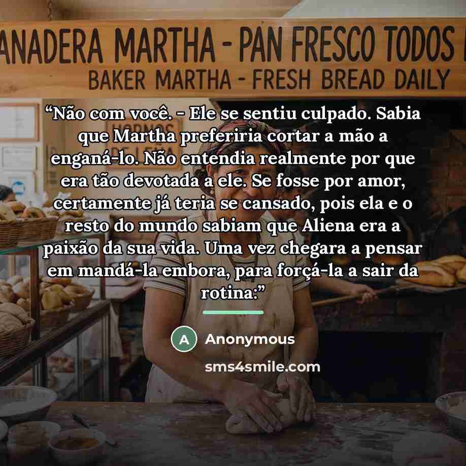“Não com você. - Ele se sentiu culpado. Sabia que Martha preferiria cortar a mão a enganá-lo. Não entendia realmente por que era tão devotada a ele. Se fosse por amor, certamente já teria se cansado, pois ela e o resto do mundo sabiam que Aliena era a paixão da sua vida. Uma vez chegara a pensar em…” quote by Anonymous