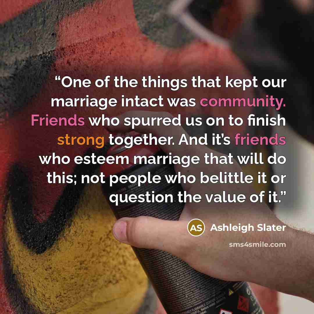 “One of the things that kept our marriage intact was community. Friends who spurred us on to finish strong together. And it’s friends who esteem marriage that will do this; not people who belittle it or question the value of it.” quote by Ashleigh Slater