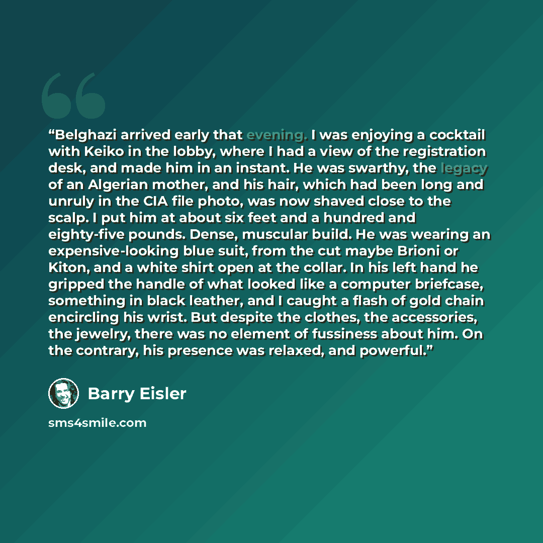 “Belghazi arrived early that evening. I was enjoying a cocktail with Keiko in the lobby, where I had a view of the registration desk, and made him in an instant. He was swarthy, the legacy of an Algerian mother, and his hair, which had been long and unruly in the CIA file photo, was now shaved…” quote by Barry Eisler
