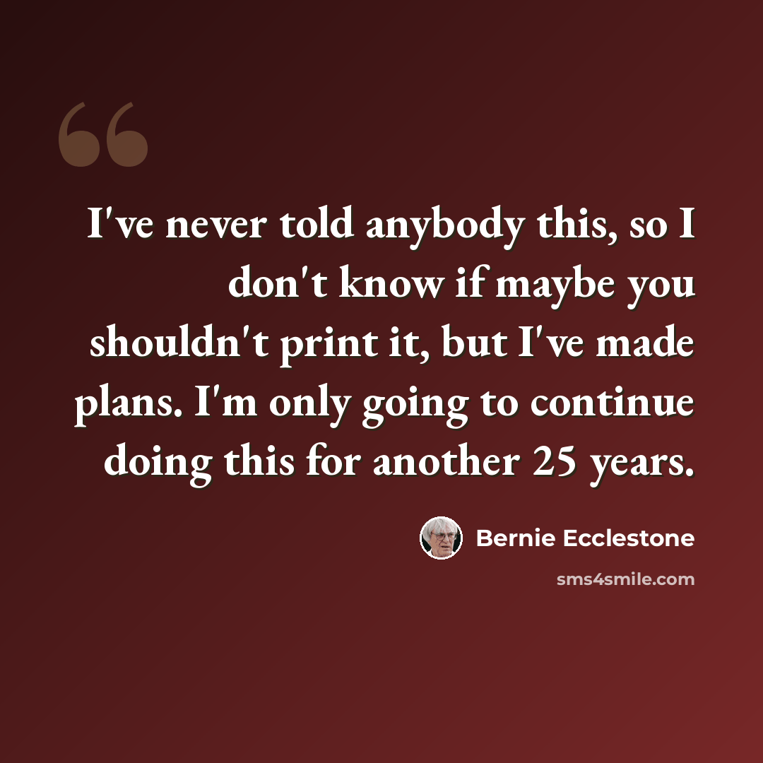 “I've never told anybody this, so I don't know if maybe you shouldn't print it, but I've made plans. I'm only going to continue doing this for another 25 years.” quote by Bernie Ecclestone
