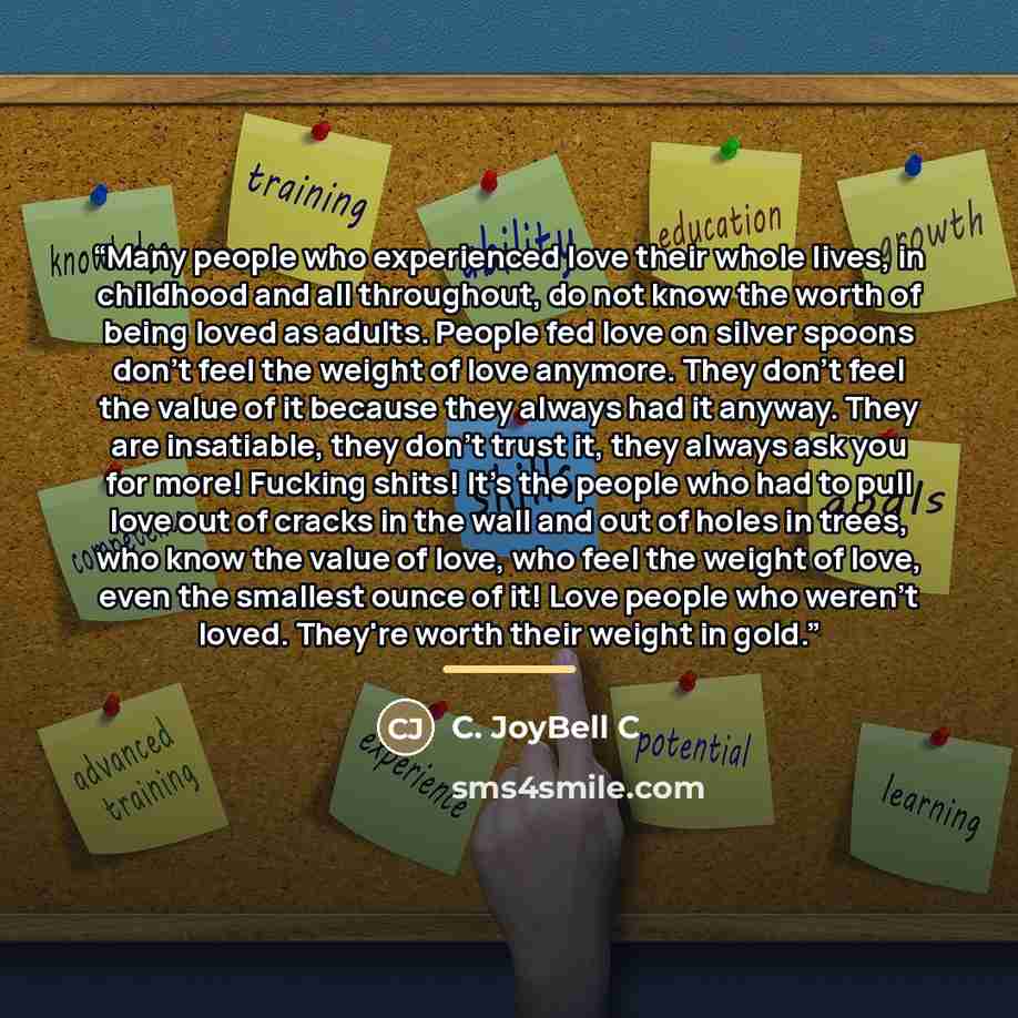 “Many people who experienced love their whole lives, in childhood and all throughout, do not know the worth of being loved as adults. People fed love on silver spoons don't feel the weight of love anymore. They don't feel the value of it because they always had it anyway. They are insatiable, they…” quote by C. JoyBell C
