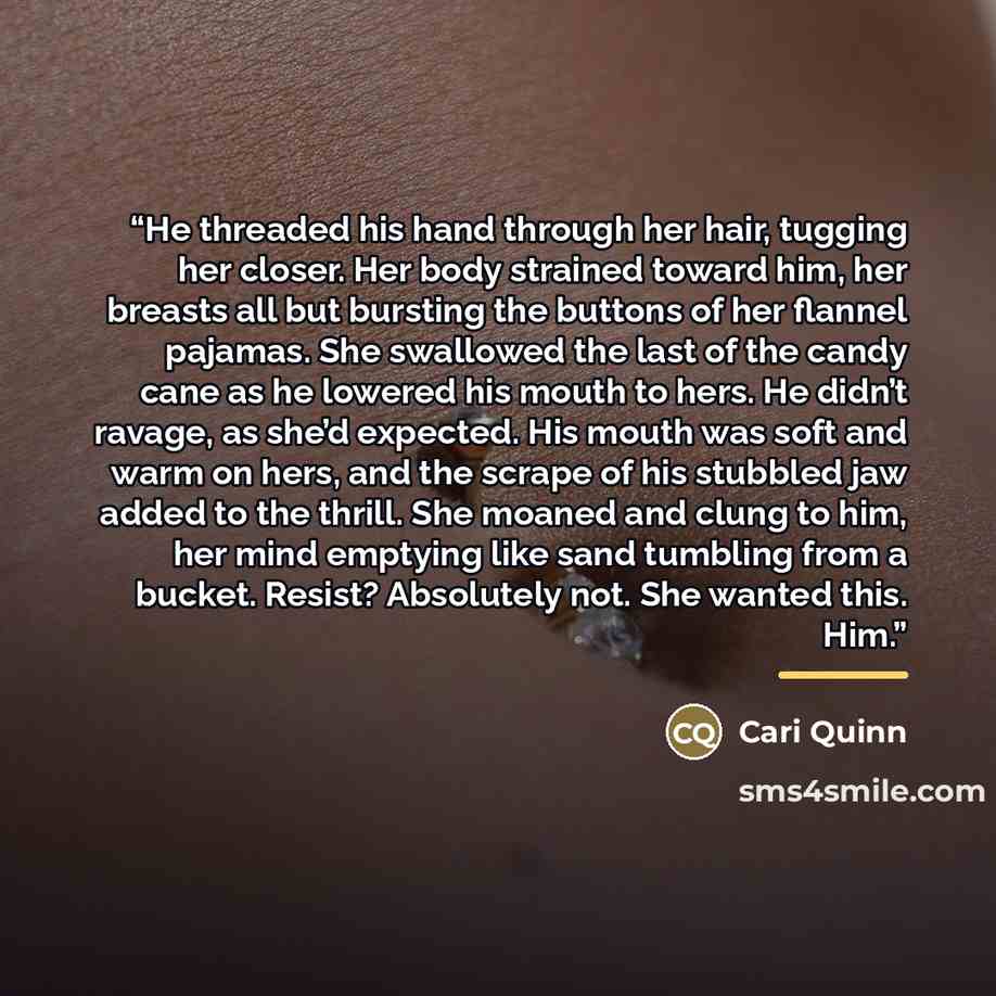“He threaded his hand through her hair, tugging her closer. Her body strained toward him, her breasts all but bursting the buttons of her flannel pajamas. She swallowed the last of the candy cane as he lowered his mouth to hers. He didn’t ravage, as she’d expected. His mouth was soft and warm on…” quote by Cari Quinn
