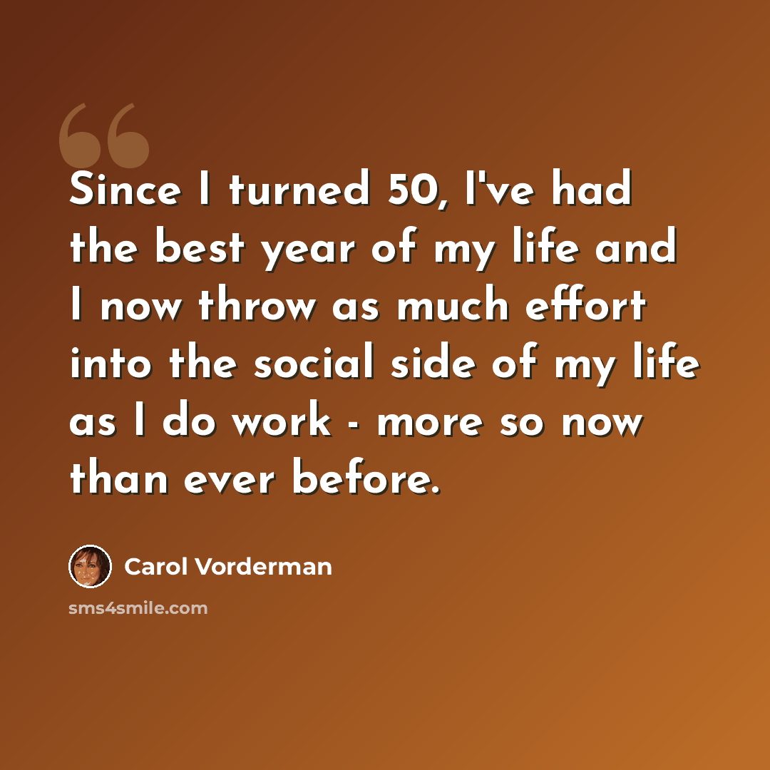 “Since I turned 50, I've had the best year of my life and I now throw as much effort into the social side of my life as I do work - more so now than ever before.” quote by Carol Vorderman