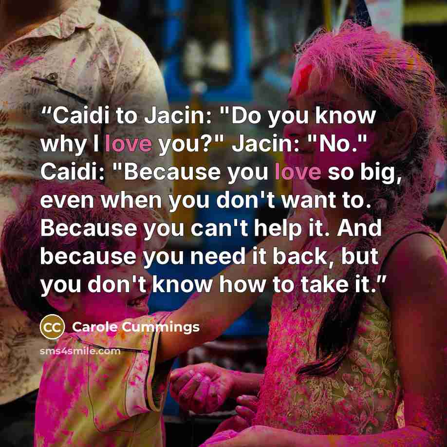 “Caidi to Jacin: "Do you know why I love you?" Jacin: "No." Caidi: "Because you love so big, even when you don't want to. Because you can't help it. And because you need it back, but you don't know how to take it.” quote by Carole Cummings