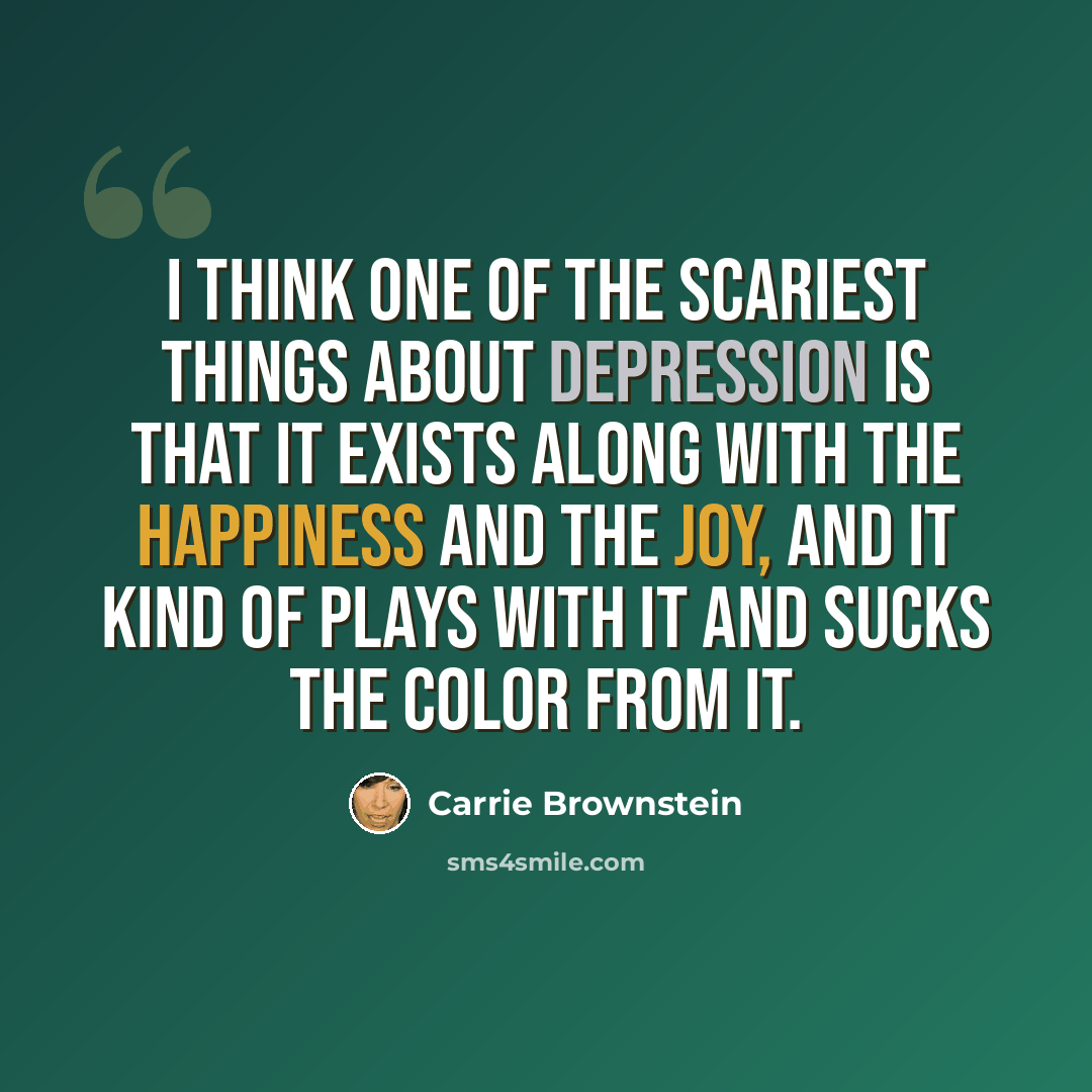 “I think one of the scariest things about depression is that it exists along with the happiness and the joy, and it kind of plays with it and sucks the color from it.” quote by Carrie Brownstein