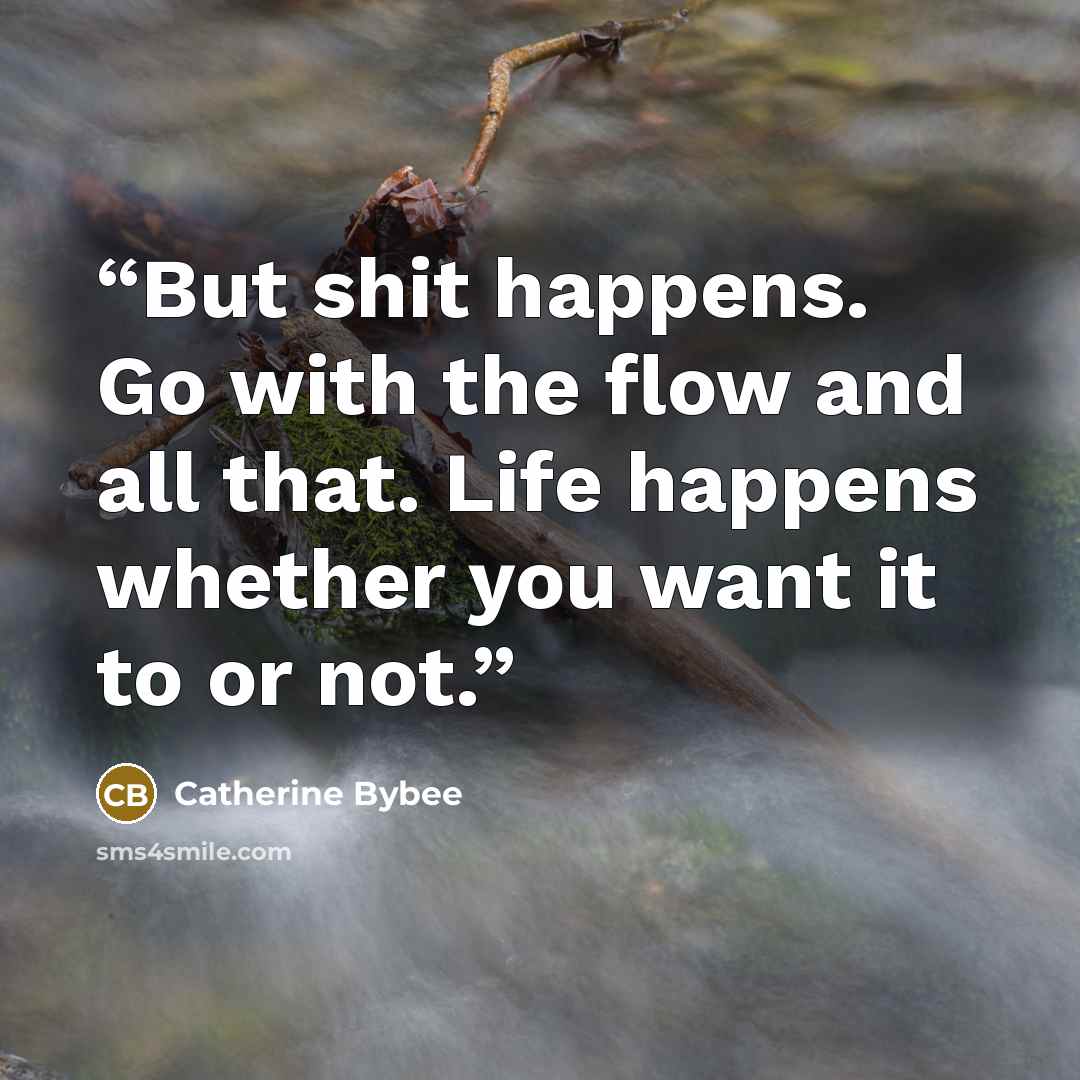 “But shit happens. Go with the flow and all that. Life happens whether you want it to or not.” quote by Catherine Bybee