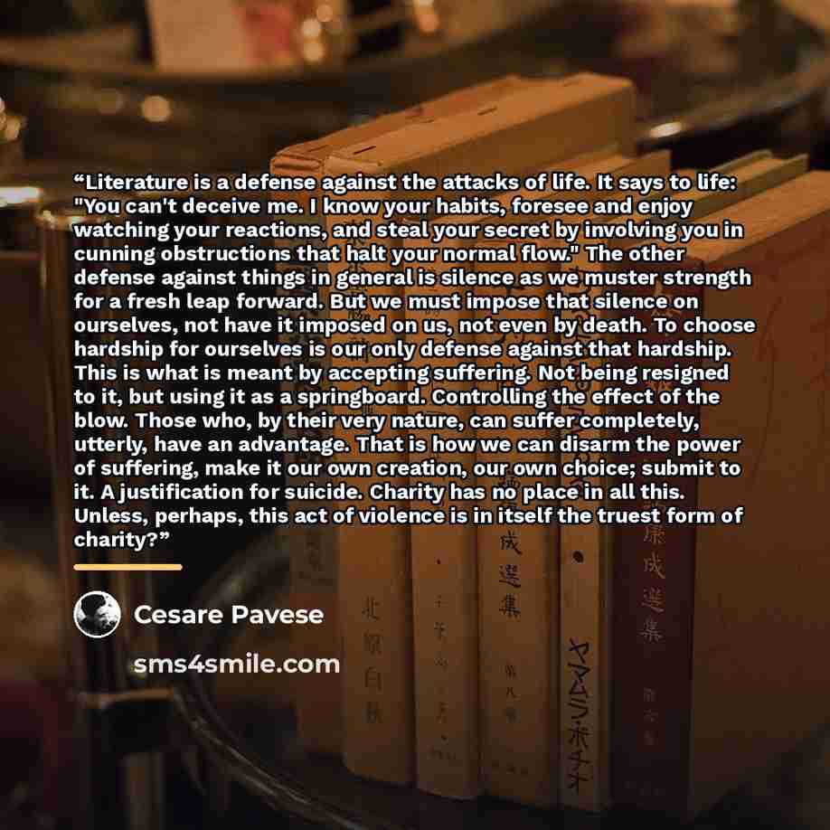 “Literature is a defense against the attacks of life. It says to life: "You can't deceive me. I know your habits, foresee and enjoy watching your reactions, and steal your secret by involving you in cunning obstructions that halt your normal flow." The other defense against things in general is…” quote by Cesare Pavese