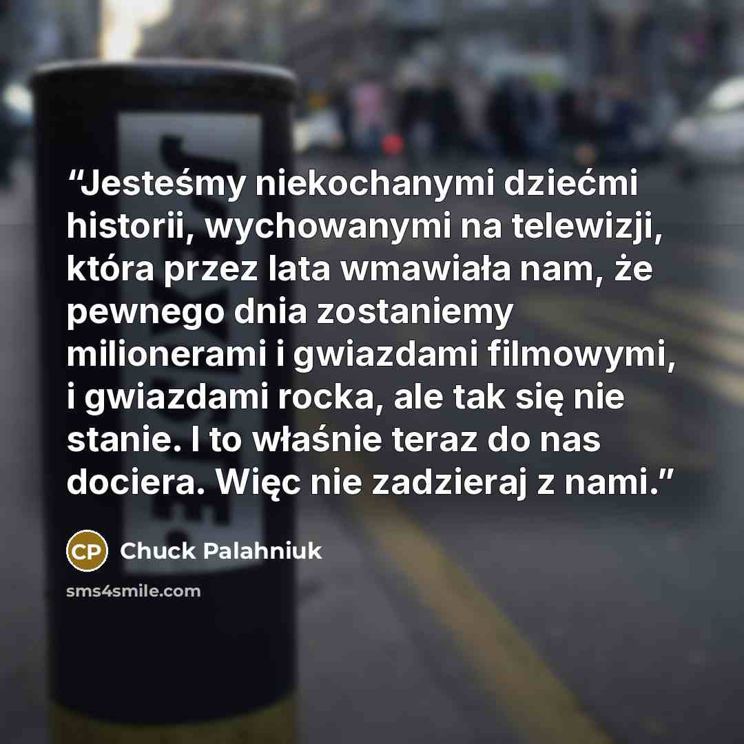 “Jesteśmy niekochanymi dziećmi historii, wychowanymi na telewizji, która przez lata wmawiała nam, że pewnego dnia zostaniemy milionerami i gwiazdami filmowymi, i gwiazdami rocka, ale tak się nie stanie. I to właśnie teraz do nas dociera. Więc nie zadzieraj z nami.” quote by Chuck Palahniuk