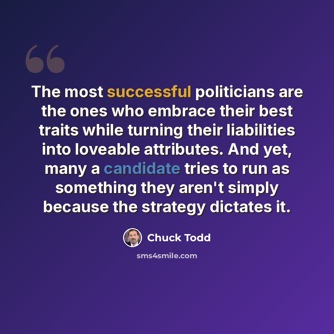 “The most successful politicians are the ones who embrace their best traits while turning their liabilities into loveable attributes. And yet, many a candidate tries to run as something they aren't simply because the strategy dictates it.” quote by Chuck Todd