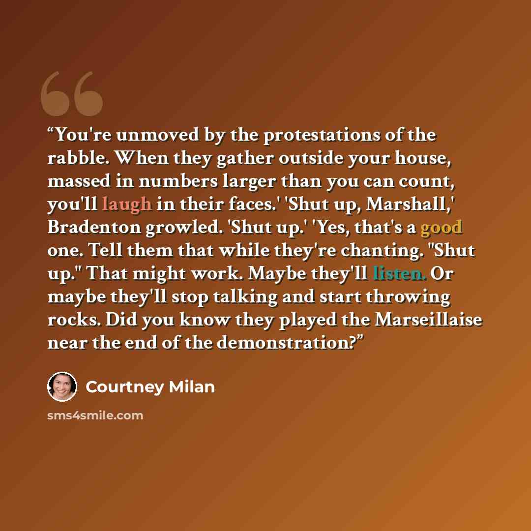 “You're unmoved by the protestations of the rabble. When they gather outside your house, massed in numbers larger than you can count, you'll laugh in their faces.' 'Shut up, Marshall,' Bradenton growled. 'Shut up.' 'Yes, that's a good one. Tell them that while they're chanting. "Shut up." That…” quote by Courtney Milan