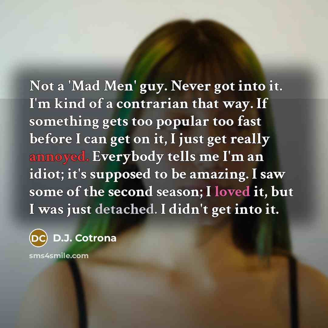“Not a 'Mad Men' guy. Never got into it. I'm kind of a contrarian that way. If something gets too popular too fast before I can get on it, I just get really annoyed. Everybody tells me I'm an idiot; it's supposed to be amazing. I saw some of the second season; I loved it, but I was just detached. I…” quote by D.J. Cotrona
