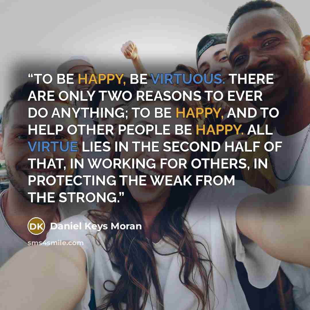 “TO BE HAPPY, BE VIRTUOUS. THERE ARE ONLY TWO REASONS TO EVER DO ANYTHING; TO BE HAPPY, AND TO HELP OTHER PEOPLE BE HAPPY. ALL VIRTUE LIES IN THE SECOND HALF OF THAT, IN WORKING FOR OTHERS, IN PROTECTING THE WEAK FROM THE STRONG.” quote by Daniel Keys Moran