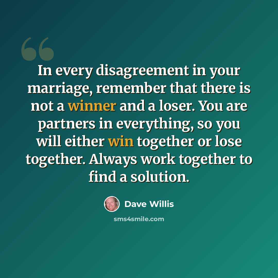 “In every disagreement in your marriage, remember that there is not a winner and a loser. You are partners in everything, so you will either win together or lose together. Always work together to find a solution.” quote by Dave Willis