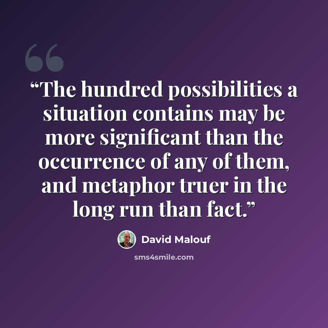 “The hundred possibilities a situation contains may be more significant than the occurrence of any of them, and metaphor truer in the long run than fact.” quote by David Malouf
