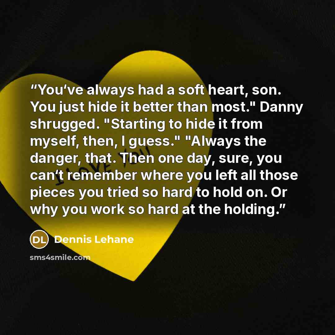 “You‘ve always had a soft heart, son. You just hide it better than most." Danny shrugged. "Starting to hide it from myself, then, I guess." "Always the danger, that. Then one day, sure, you can‘t remember where you left all those pieces you tried so hard to hold on. Or why you work so hard at the…” quote by Dennis Lehane