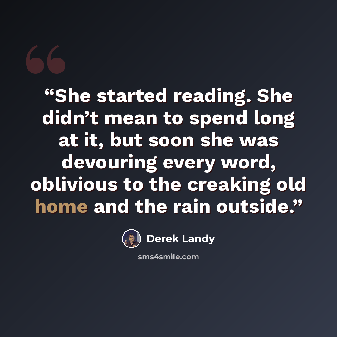 “She started reading. She didn’t mean to spend long at it, but soon she was devouring every word, oblivious to the creaking old home and the rain outside.” quote by Derek Landy
