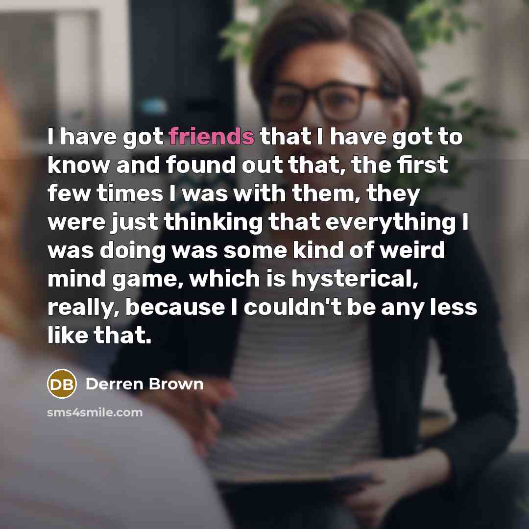 “I have got friends that I have got to know and found out that, the first few times I was with them, they were just thinking that everything I was doing was some kind of weird mind game, which is hysterical, really, because I couldn't be any less like that.” quote by Derren Brown