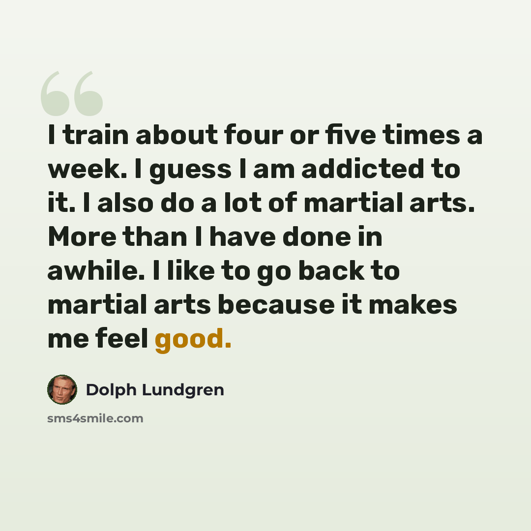 “I train about four or five times a week. I guess I am addicted to it. I also do a lot of martial arts. More than I have done in awhile. I like to go back to martial arts because it makes me feel good.” quote by Dolph Lundgren