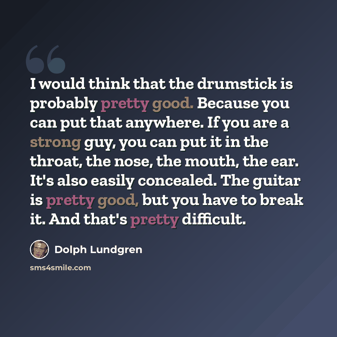 “I would think that the drumstick is probably pretty good. Because you can put that anywhere. If you are a strong guy, you can put it in the throat, the nose, the mouth, the ear. It's also easily concealed. The guitar is pretty good, but you have to break it. And that's pretty difficult.” quote by Dolph Lundgren