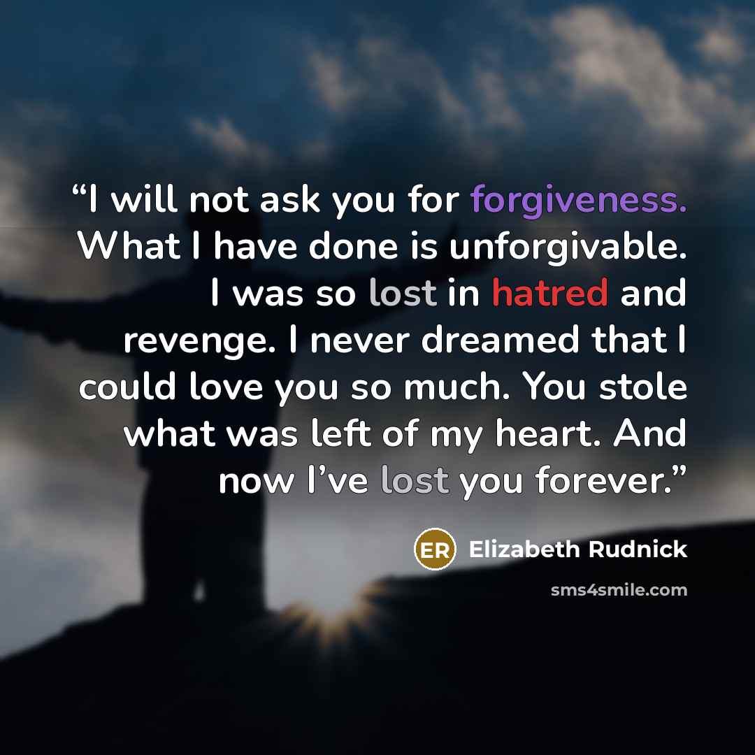 “I will not ask you for forgiveness. What I have done is unforgivable. I was so lost in hatred and revenge. I never dreamed that I could love you so much. You stole what was left of my heart. And now I’ve lost you forever.” quote by Elizabeth Rudnick