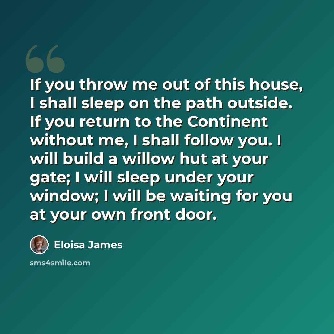 “If you throw me out of this house, I shall sleep on the path outside. If you return to the Continent without me, I shall follow you. I will build a willow hut at your gate; I will sleep under your window; I will be waiting for you at your own front door.” quote by Eloisa James